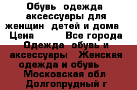 Обувь, одежда, аксессуары для женщин, детей и дома › Цена ­ 100 - Все города Одежда, обувь и аксессуары » Женская одежда и обувь   . Московская обл.,Долгопрудный г.